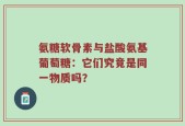 氨糖软骨素与盐酸氨基葡萄糖：它们究竟是同一物质吗？