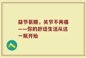 益节氨糖，关节不再痛——你的舒适生活从这一瓶开始