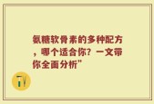 氨糖软骨素的多种配方，哪个适合你？一文带你全面分析”