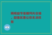 揭晓益节氨糖钙片价格，超值优惠让你无法抗拒