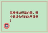 氨糖外涂还是内服，哪个更适合你的关节保养？