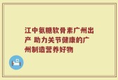江中氨糖软骨素广州出产 助力关节健康的广州制造营养好物