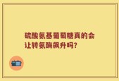 硫酸氨基葡萄糖真的会让转氨酶飙升吗？