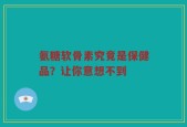 氨糖软骨素究竟是保健品？让你意想不到
