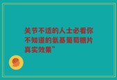 关节不适的人士必看你不知道的氨基葡萄糖片真实效果”