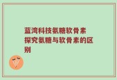 蓝湾科技氨糖软骨素 探究氨糖与软骨素的区别