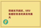突破关节困扰，UEU氨糖软骨素的真实效果大