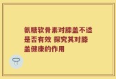 氨糖软骨素对膝盖不适是否有效 探究其对膝盖健康的作用