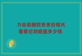 力谷氨糖软骨素价格大 看看它到底值多少钱