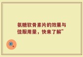 氨糖软骨素片的效果与佳服用量，快来了解”