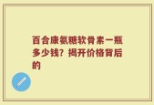 百合康氨糖软骨素一瓶多少钱？揭开价格背后的