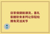 日常保健新潮流，善礼氨糖软骨素钙让你轻松拥有灵活关节