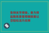 告别关节烦恼，普力得盐酸氨基葡萄糖胶囊让您轻松活力无限
