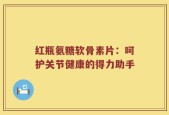 红瓶氨糖软骨素片：呵护关节健康的得力助手