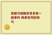 氨糖与硫酸软骨素是一回事吗 两者有何区别与
