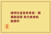 维特仕鲨鱼软骨素：健康新选择 助力身体机能提升