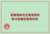 氨糖饭前吃还是饭后吃 探讨氨糖佳服用时间