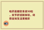 哈药氨糖软骨素90粒，关节舒适新体验，动得自如生活更精彩