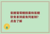 氨糖葡萄糖胶囊和氨糖软骨素到底有何差别？点击了解