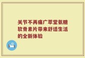 关节不再痛广萃堂氨糖软骨素片带来舒适生活的全新体验