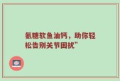 氨糖软鱼油钙，助你轻松告别关节困扰”