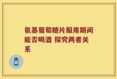 氨基葡萄糖片服用期间能否喝酒 探究两者关系