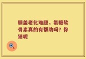 膝盖老化难题，氨糖软骨素真的有帮助吗？你猜呢