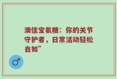 澳佳宝氨糖：你的关节守护者，日常活动轻松自如”