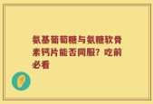 氨基葡萄糖与氨糖软骨素钙片能否同服？吃前必看