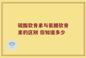 硫酸软骨素与氨糖软骨素的区别 你知道多少