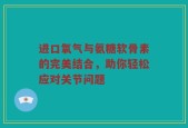 进口氧气与氨糖软骨素的完美结合，助你轻松应对关节问题