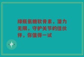 绿瓶氨糖软骨素，潜力无限，守护关节的佳伙伴，你值得一试