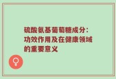 硫酸氨基葡萄糖成分：功效作用及在健康领域的重要意义