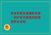 日本利喜乐氨糖软骨素：呵护关节健康的优质营养补充剂