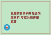 氨糖软骨素钙片是否为激素药 专家为您详细解答