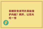 氨糖软骨素钙片真能保护内脏？揭开，让你大吃一惊