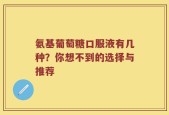氨基葡萄糖口服液有几种？你想不到的选择与推荐