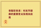 骨酸软骨素：对关节健康的重要意义及相关应用