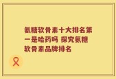 氨糖软骨素十大排名第一是哈药吗 探究氨糖软骨素品牌排名