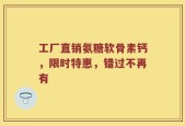 工厂直销氨糖软骨素钙，限时特惠，错过不再有