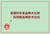氨糖软骨素品牌大比拼：你到底选哪款才合适？