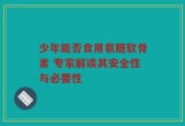 少年能否食用氨糖软骨素 专家解读其安全性与必要性
