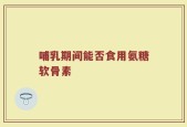 哺乳期间能否食用氨糖软骨素