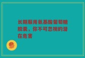 长期服用氨基酸葡萄糖胶囊，你不可忽视的潜在危害