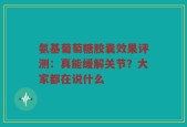氨基葡萄糖胶囊效果评测：真能缓解关节？大家都在说什么