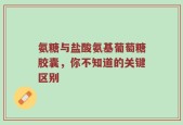氨糖与盐酸氨基葡萄糖胶囊，你不知道的关键区别