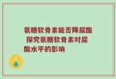 氨糖软骨素能否降尿酸 探究氨糖软骨素对尿酸水平的影响