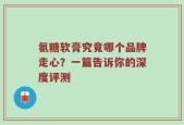 氨糖软膏究竟哪个品牌走心？一篇告诉你的深度评测