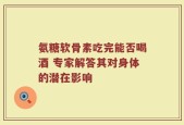 氨糖软骨素吃完能否喝酒 专家解答其对身体的潜在影响