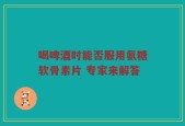 喝啤酒时能否服用氨糖软骨素片 专家来解答
